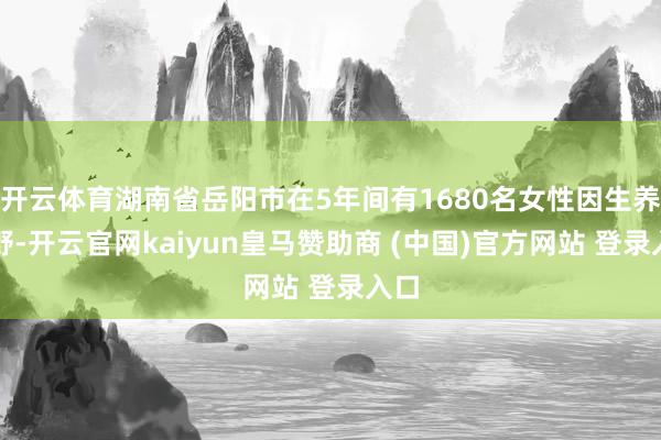 开云体育湖南省岳阳市在5年间有1680名女性因生养下野-开云官网kaiyun皇马赞助商 (中国)官方网站 登录入口