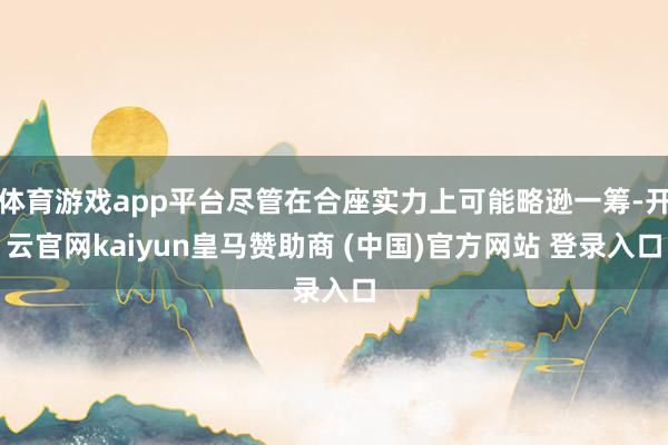 体育游戏app平台尽管在合座实力上可能略逊一筹-开云官网kaiyun皇马赞助商 (中国)官方网站 登录入口