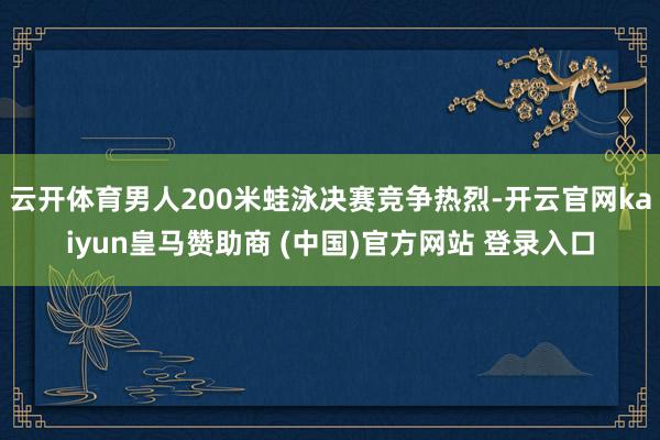 云开体育男人200米蛙泳决赛竞争热烈-开云官网kaiyun皇马赞助商 (中国)官方网站 登录入口