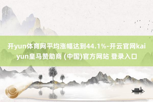 开yun体育网平均涨幅达到44.1%-开云官网kaiyun皇马赞助商 (中国)官方网站 登录入口