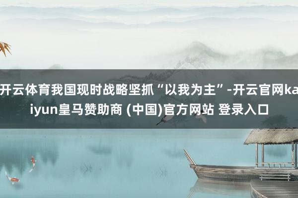 开云体育我国现时战略坚抓“以我为主”-开云官网kaiyun皇马赞助商 (中国)官方网站 登录入口