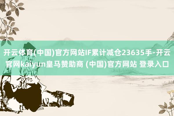 开云体育(中国)官方网站IF累计减仓23635手-开云官网kaiyun皇马赞助商 (中国)官方网站 登录入口