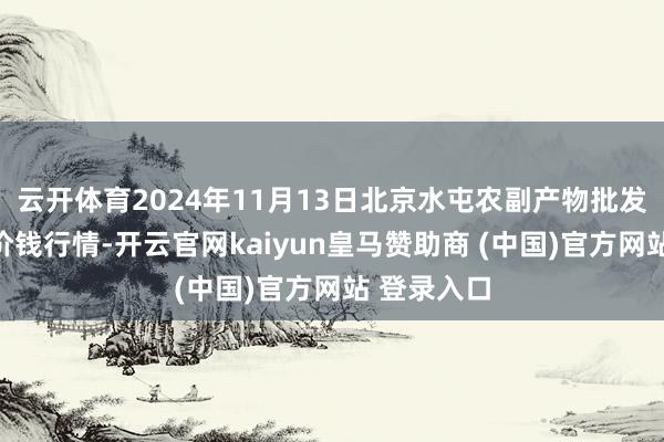 云开体育2024年11月13日北京水屯农副产物批发商场中心价钱行情-开云官网kaiyun皇马赞助商 (中国)官方网站 登录入口