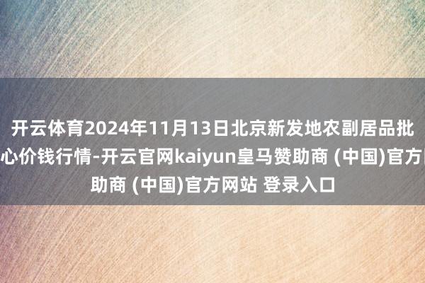 开云体育2024年11月13日北京新发地农副居品批发市集信息中心价钱行情-开云官网kaiyun皇马赞助商 (中国)官方网站 登录入口