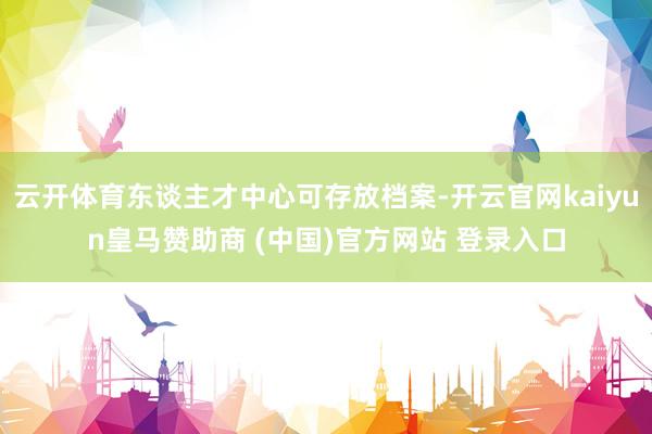 云开体育东谈主才中心可存放档案-开云官网kaiyun皇马赞助商 (中国)官方网站 登录入口