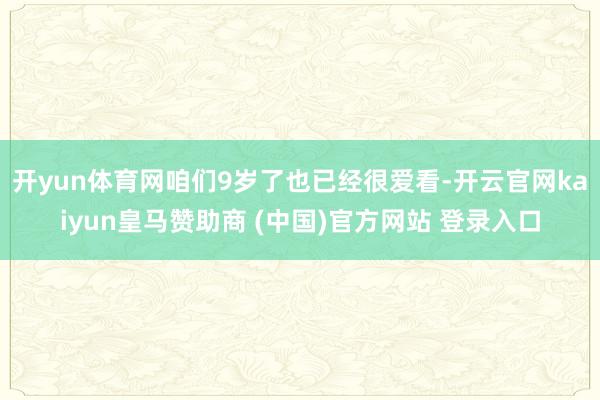 开yun体育网咱们9岁了也已经很爱看-开云官网kaiyun皇马赞助商 (中国)官方网站 登录入口