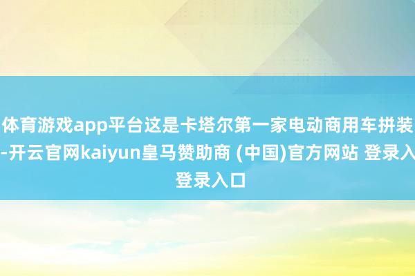 体育游戏app平台　　这是卡塔尔第一家电动商用车拼装厂-开云官网kaiyun皇马赞助商 (中国)官方网站 登录入口