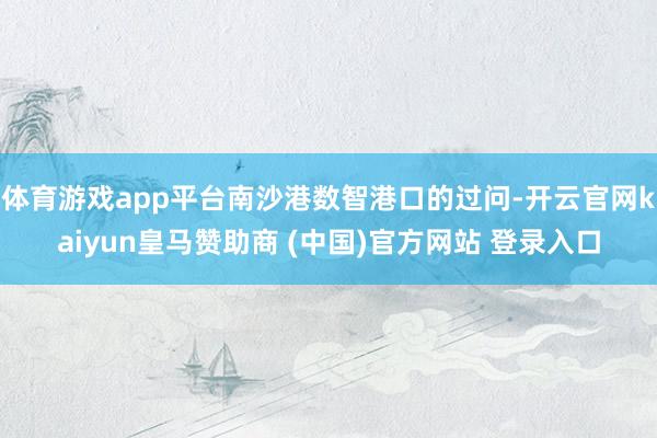 体育游戏app平台南沙港数智港口的过问-开云官网kaiyun皇马赞助商 (中国)官方网站 登录入口