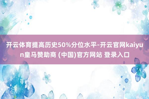 开云体育提高历史50%分位水平-开云官网kaiyun皇马赞助商 (中国)官方网站 登录入口