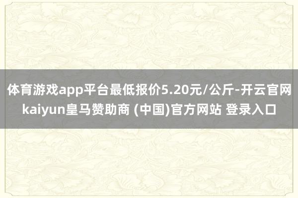 体育游戏app平台最低报价5.20元/公斤-开云官网kaiyun皇马赞助商 (中国)官方网站 登录入口