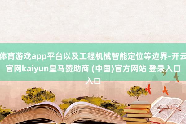 体育游戏app平台以及工程机械智能定位等边界-开云官网kaiyun皇马赞助商 (中国)官方网站 登录入口