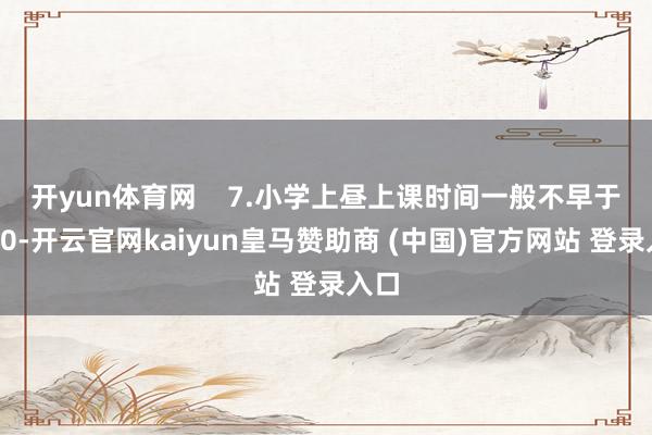 开yun体育网    　　7.小学上昼上课时间一般不早于8:20-开云官网kaiyun皇马赞助商 (中国)官方网站 登录入口