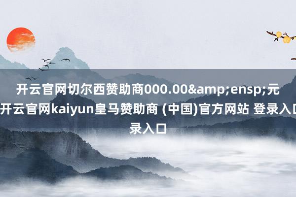 开云官网切尔西赞助商000.00&ensp;元-开云官网kaiyun皇马赞助商 (中国)官方网站 登录入口